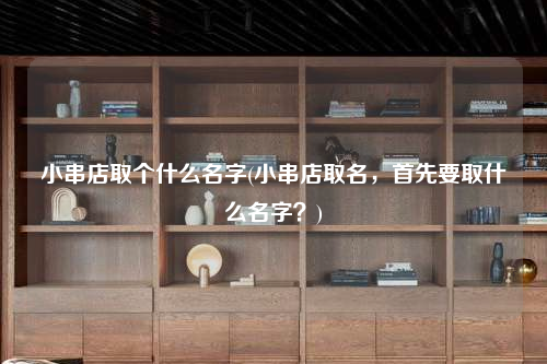 小串店取個什么名字(小串店取名,首先要取什么名字?)