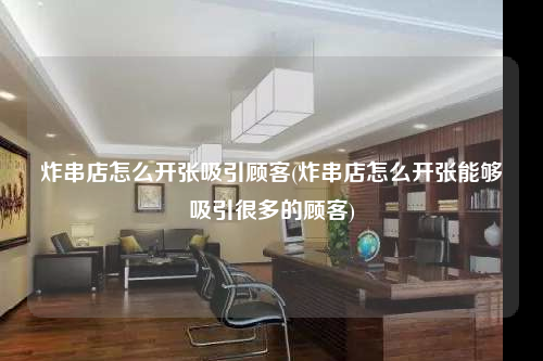 炸串店怎么開張吸引顧客(炸串店怎么開張能夠吸引很多的顧客)