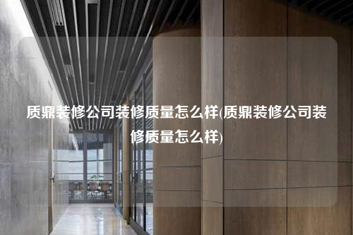 質鼎裝修公司裝修質量怎么樣(質鼎裝修公司裝修質量怎么樣)