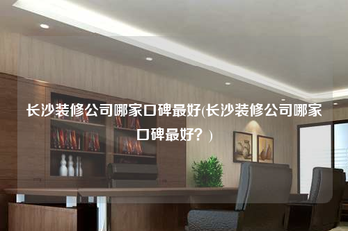長沙裝修公司哪家口碑最好(長沙裝修公司哪家口碑最好?)
