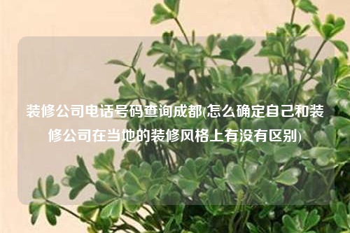 裝修公司電話號碼查詢成都(怎么確定自己和裝修公司在當地的裝修風格上有沒有區別)