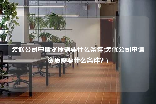 裝修公司申請(qǐng)資質(zhì)需要什么條件(裝修公司申請(qǐng)資質(zhì)需要什么條件?)
