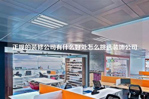正規的裝修公司有什么好處怎么挑選裝飾公司