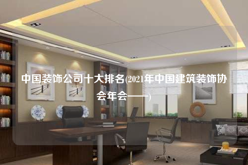 中國(guó)裝飾公司十大排名(2021年中國(guó)建筑裝飾協(xié)會(huì)年會(huì)——)