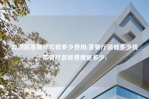 青浦區茶餐廳裝修多少費用(茶餐廳裝修多少錢茶餐廳裝修費用是多少)