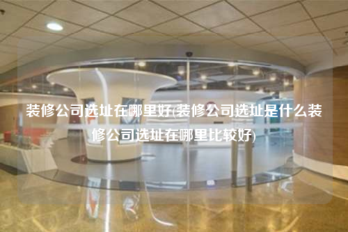 裝修公司選址在哪里好(裝修公司選址是什么裝修公司選址在哪里比較好)