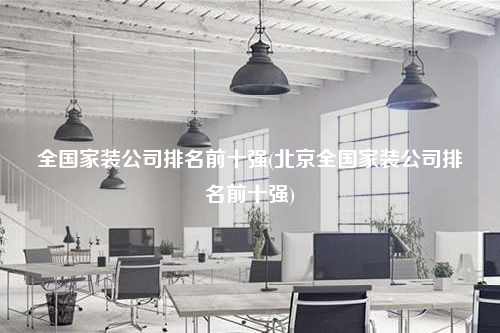 全國家裝公司排名前十強(北京全國家裝公司排名前十強)