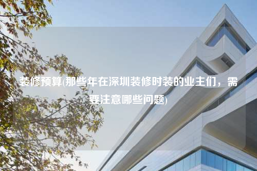 裝修預算(那些年在深圳裝修時裝的業主們,需要注意哪些問題)