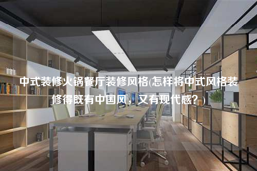 中式裝修火鍋餐廳裝修風格(怎樣將中式風格裝修得既有中國風,又有現代感?)