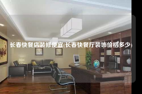長春快餐店裝修便宜(長春快餐廳裝飾價格多少)
