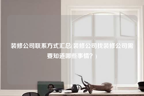 裝修公司聯(lián)系方式匯總(裝修公司找裝修公司需要知道哪些事情?)